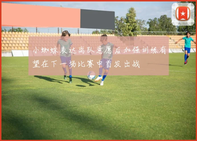 小蜘蛛表达离队意愿后加强训练有望在下一场比赛中首发出战
