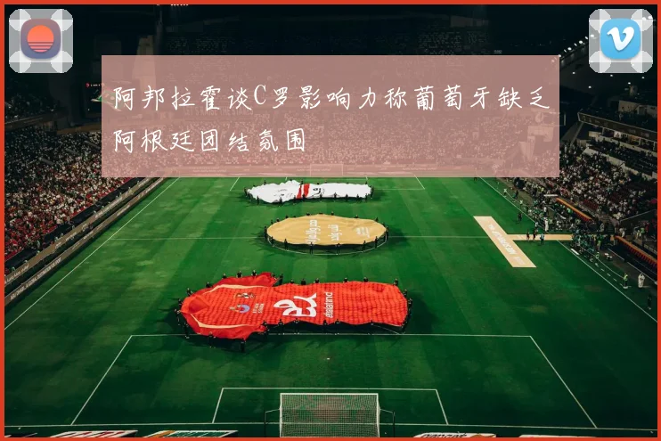 阿邦拉霍谈C罗影响力称葡萄牙缺乏阿根廷团结氛围