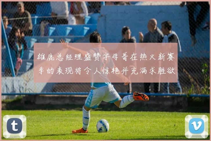 雄鹿总经理盛赞字母哥在热火新赛季的表现将令人惊艳并充满求胜欲