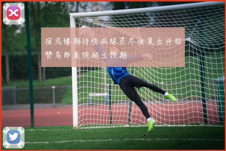 宿茂臻期待伤病球员尽快复出并称赞乌郎表现超出预期