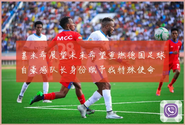 基米希展望未来希望重燃德国足球自豪感队长身份赋予我特殊使命