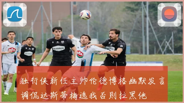 独行侠新任主帅伦德博格幽默发言调侃达斯蒂梅选我否则拉黑他