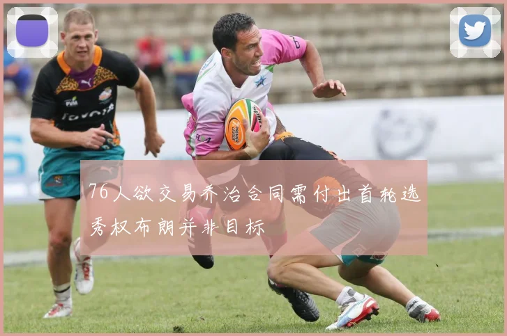 76人欲交易乔治合同需付出首轮选秀权布朗并非目标