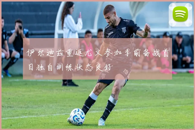 伊尔迪兹重返尤文参加季前备战首日独自训练状态良好