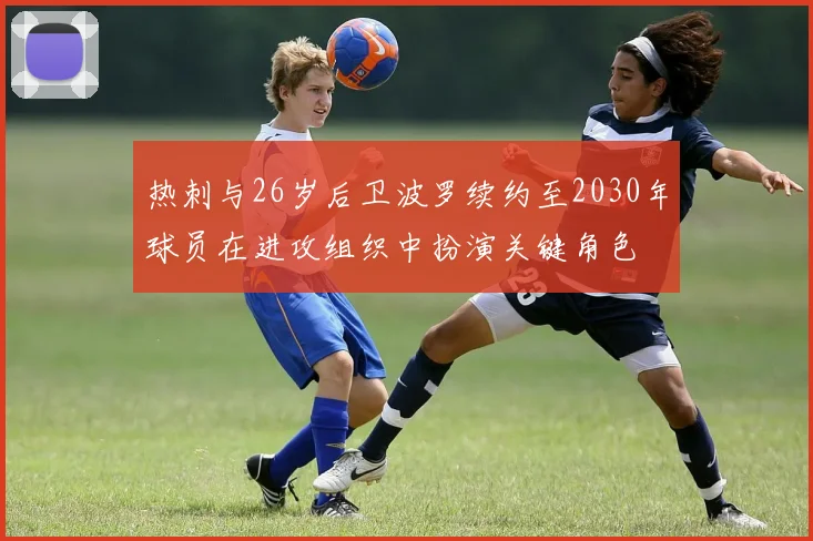 热刺与26岁后卫波罗续约至2030年球员在进攻组织中扮演关键角色