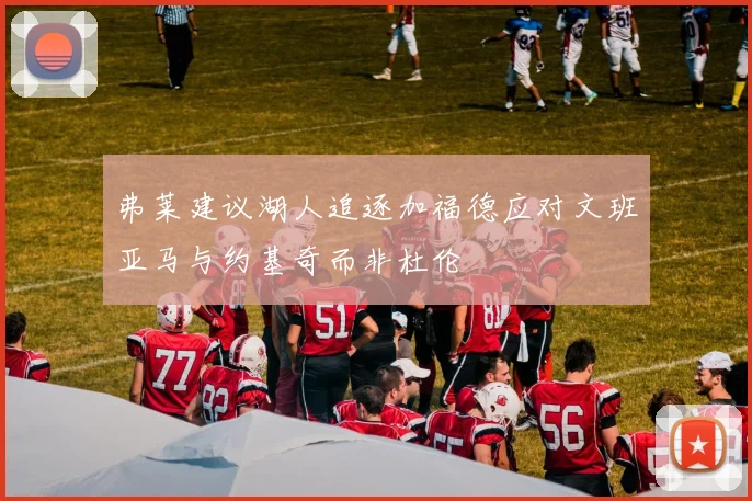 弗莱建议湖人追逐加福德应对文班亚马与约基奇而非杜伦