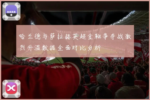 哈兰德与萨拉赫英超金靴争夺战激烈升温数据全面对比分析
