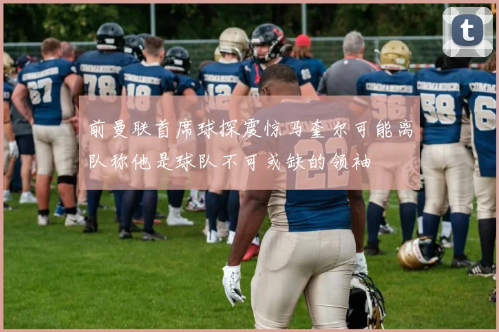 前曼联首席球探震惊马奎尔可能离队称他是球队不可或缺的领袖