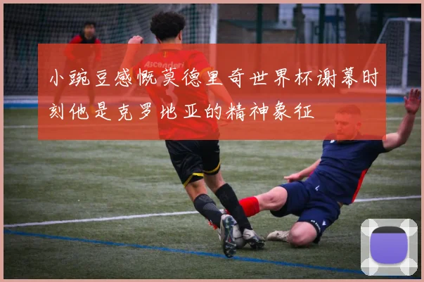 小豌豆感慨莫德里奇世界杯谢幕时刻他是克罗地亚的精神象征