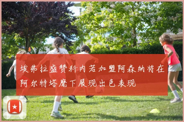 埃弗拉盛赞科内若加盟阿森纳将在阿尔特塔麾下展现出色表现