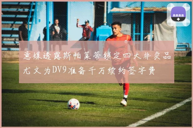 意媒透露斯帕莱蒂锁定四大非卖品尤文为DV9准备千万续约签字费
